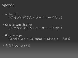 Agenda

 • Android 
    ( デモプログラム + ソースコード含む )

 • Google App Engine 
    ( デモプログラム + ソースコード含む )

 • Google Apps 
    (Google Doc + Calendar + Sites + 　 Zoho)

• 今後対応したい事
 