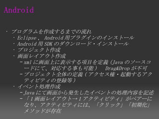 Android

• プログラムを作成するまでの流れ
  • Eclipse 、 Android 用プラグインのインストール
  • Android 用 SDK のダウンロード・インストール
  • プロジェクト作成
  • 画面レイアウト作成
     – xml に画面上に表示する項目を定義 (Java のソースコ
       ードにて、対応する事も可能 ) 　 Drag&Drop が不可
     – プロジェクト全体の定義 ( アクセス権・起動するアク
       ティビティの登録等 )
  • イベント処理作成
     – Java にて画面から発生したイベントの処理内容を記述
     – 「 1 画面レイアウト→ 1 アクティビティ」がペアーに
       なり、アクティビティには、「クリック」「初期化」
       メソッドが存在
 