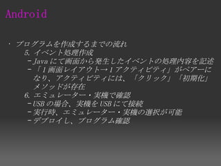 Android

 • プログラムを作成するまでの流れ
     5. イベント処理作成
      – Java にて画面から発生したイベントの処理内容を記述
      – 「 1 画面レイアウト→ 1 アクティビティ」がペアーに
        なり、アクティビティには、「クリック」「初期化」
        メソッドが存在
     6. エミュレーター・実機で確認
      – USB の場合、実機を USB にて接続
      – 実行時、エミュレーター・実機の選択が可能
      – デプロイし、プログラム確認
 