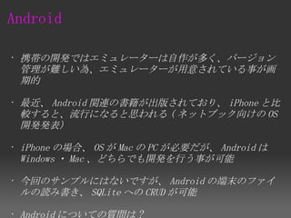 Android

• 携帯の開発ではエミュレーターは自作が多く、バージョン
  管理が難しい為、エミュレーターが用意されている事が画
  期的

• 最近、 Android 関連の書籍が出版されており、 iPhone と比
  較すると、流行になると思われる ( ネットブック向けの OS
  開発発表）

• iPhone の場合、 OS が Mac の PC が必要だが、 Android は
  Windows ・ Mac 、どちらでも開発を行う事が可能

• 今回のサンプルにはないですが、 Android の端末のファイ
  ルの読み書き、 SQLite への CRUD が可能

• Android についての質問は ?
 
