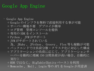Google App Engine 

• Google App Engine
   o Google のインフラを無料で直接利用する事が可能
   o サーバー構築不要　デプロイが簡単
   o ログ管理　管理コンソールを提供
   o 専用の SDK をインストール
   o Python 、 JVM がサポート
   o JVM がサポートされている
     為、 JRuby 、 JPython 、 Groovy 、 Flex 等も稼動が可能
   o バックエンドでは負荷分散・クラスタ化に対応した構成
   o アプリケーションの負荷に応じて、アプリケーションサ
     ーバーを動的に増減 (50 分間負荷が高い場合、自動的に
     実行 )
   o RDB ではなく、 BigTable(Entity ベース ) を利用
   o Memcache 、 Mail 、 Login 等の API を Google が用意済
 