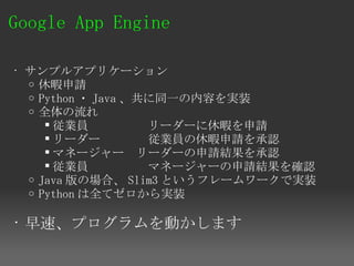 Google App Engine 

• サンプルアプリケーション
  o 休暇申請　
  o Python ・ Java 、共に同一の内容を実装
  o 全体の流れ
      従業員　　　　　リーダーに休暇を申請
      リーダー　　　　従業員の休暇申請を承認
      マネージャー　リーダーの申請結果を承認
      従業員　　　　　マネージャーの申請結果を確認
  o Java 版の場合、 Slim3 というフレームワークで実装
  o Python は全てゼロから実装


• 早速、プログラムを動かします
 