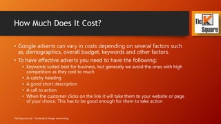How Much Does It Cost?
• Google adverts can vary in costs depending on several factors such
as, demographics, overall budget, keywords and other factors.
• To have effective adverts you need to have the following:
• Keywords suited best for business, but generally we avoid the ones with high
competition as they cost to much
• A catchy heading
• A good short description
• A call to action
• When the customer clicks on the link it will take them to your website or page
of your choice. This has to be good enough for them to take action
Tick Squared Ltd - Facebook & Google Advertising
 