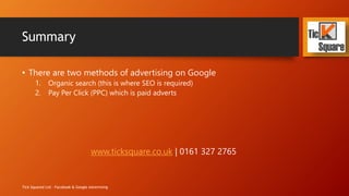 Summary
• There are two methods of advertising on Google
1. Organic search (this is where SEO is required)
2. Pay Per Click (PPC) which is paid adverts
www.ticksquare.co.uk | 0161 327 2765
Tick Squared Ltd - Facebook & Google Advertising
 