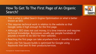How To Get To The First Page of An Organic
Search?
• This is what is called Search Engine Optimisation or what is better
known as SEO.
• This requires technical work in relation to the website so that
Google ranks it high enough for the first page.
• Although, SEO does not cost money, it is time intensive and requires
technical knowledge. Businesses usually pay people hundreds of
pounds a month to do SEO for their websites.
• Reaching the first page can take anywhere from 4 months to a year.
• Every site Tick Square builds is optimised for Google using
Keywords that best fit their products/services.
Tick Squared Ltd - Facebook & Google Advertising
 