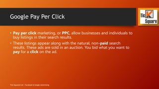 Google Pay Per Click
• Pay per click marketing, or PPC, allow businesses and individuals to
buy listings in their search results.
• These listings appear along with the natural, non-paid search
results. These ads are sold in an auction. You bid what you want to
pay for a click on the ad.
Tick Squared Ltd - Facebook & Google Advertising
 