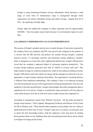 Google is using cloud-based business services substantially which decreases a wide
    range of costs—from IT infrastructure setup to management through which
    organization can achieve substantial energy and carbon savings—ranging from 65 to
    85%—by migrating to Google Apps.


    Google Apps has enabled the company to reduce operating costs by approximately
    $350,000..." thus the people using Gmail decrease its environmental impact by up to
    98%.


2.14. GOOGLE’S PERFORMANCE VIA STAFF PERFORMANCE:


The success of Google‘s products and services is mainly because of innovation expected by
the company from every employee and 20% time given by the company for the purpose. It
is obvious that the HR activities and policies are actually driving Google‘s corporate
business success. To encourage creativity and interaction among employees, Google‘s
office is designed so as to provide colors, lighting and shared room. Google‘s HR practices
reveal that the company‘s approach helped in increasing employee productivity. ‗The
average Google employee generated more than $1 million in revenue each year‖. This
helps Google leverage its workforce productivity, which in turn enhances employee morale.
Google‘s HR policies and work culture are unique and the managers are allowed to try new
approaches, to make mistakes and learn from failure. The organization‘s recruiting function
is different from traditional methodology. The company‘s focus is on reducing recruiting
cost and increasing the success of the organization by hiring good performers who have the
capability to become top performers. Google acknowledges that talent management plays a
significant role in its success. Google is considered by many personnel as the best place to
work mainly because of its fun at work and various notable reasons (See Appendix E).


According to management experts from Wharton University, ―All the perks provided by
Google mean business.‖ Peter Cappelli, Management Professor and Director of the Center
for HR at Wharton said, ―These benefits help companies recruit people who are willing to
spend almost all of their time at work.‖ Google‘s main aim is to achieve several goals such
as attract the best knowledge-workers, help the employees work long hours by feeding
them gourmet meals on-site, handling other time-consuming personal chores and to remain
as Googlers for longer period of time.


                                                                                         22
 
