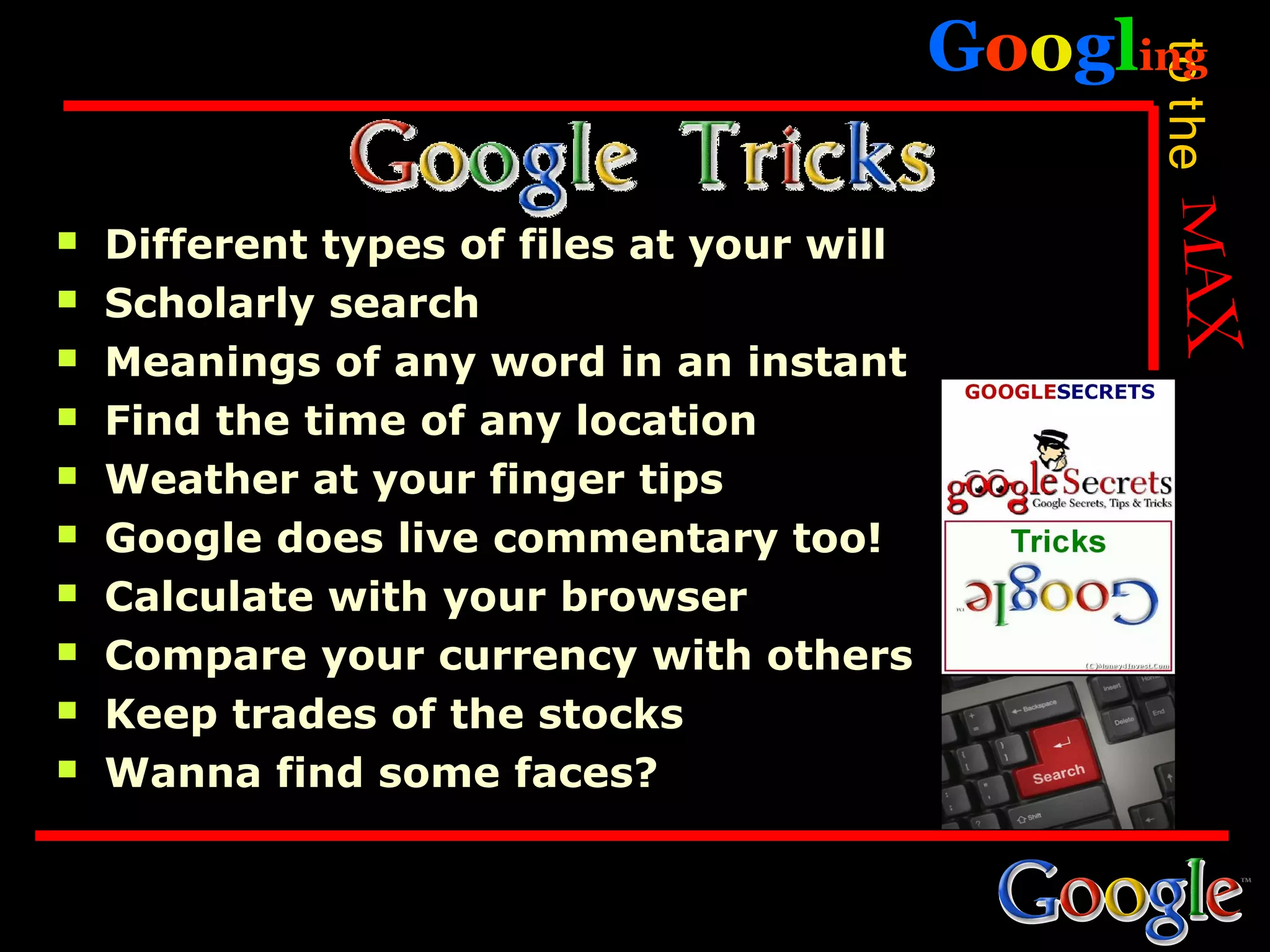 Googling




                                                  to the
   Different types of files at your will
   Scholarly search
   Meanings of any word in an instant
   Find the time of any location
   Weather at your finger tips
   Google does live commentary too!
   Calculate with your browser
   Compare your currency with others
   Keep trades of the stocks
   Wanna find some faces?
 