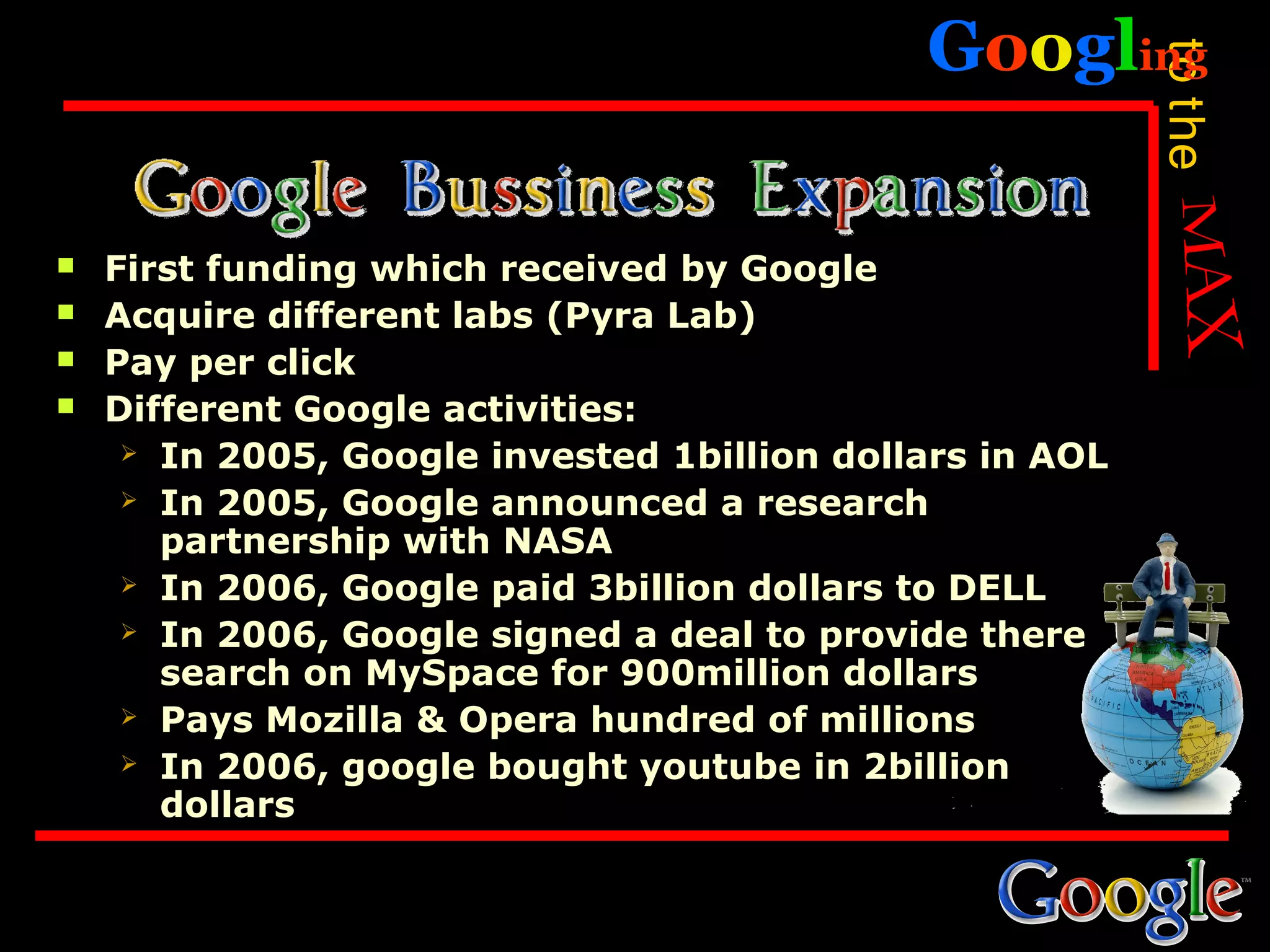 Googling




                                                          to the
   First funding which received by Google
   Acquire different labs (Pyra Lab)
   Pay per click
   Different Google activities:
      In 2005, Google invested 1billion dollars in AOL

      In 2005, Google announced a research
       partnership with NASA
      In 2006, Google paid 3billion dollars to DELL

      In 2006, Google signed a deal to provide there
       search on MySpace for 900million dollars
      Pays Mozilla & Opera hundred of millions

      In 2006, google bought youtube in 2billion
       dollars
 