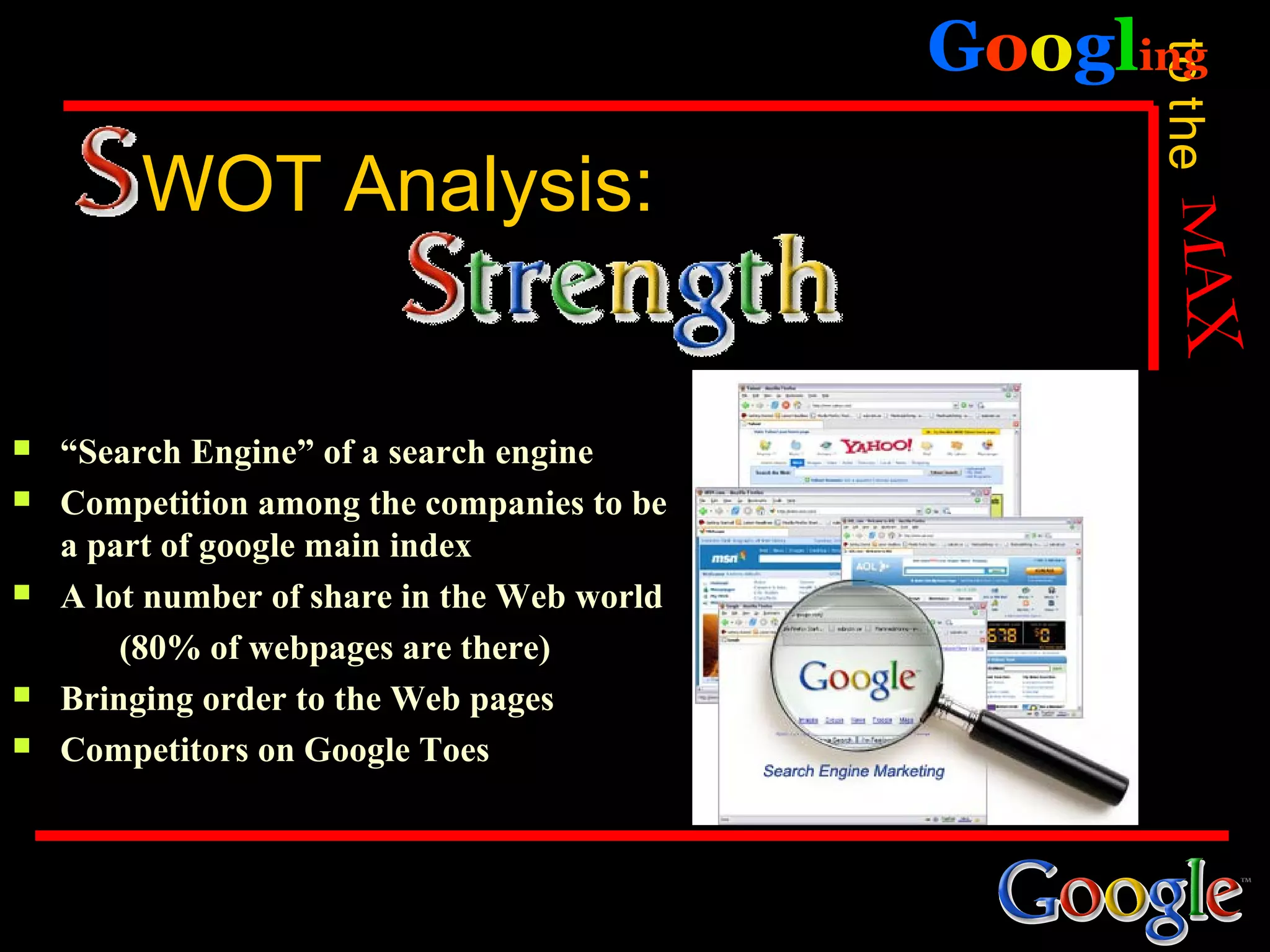 Googling




                                                   to the
         WOT Analysis:


   “Search Engine” of a search engine
   Competition among the companies to be
    a part of google main index
   A lot number of share in the Web world
        (80% of webpages are there)
   Bringing order to the Web pages
   Competitors on Google Toes
 