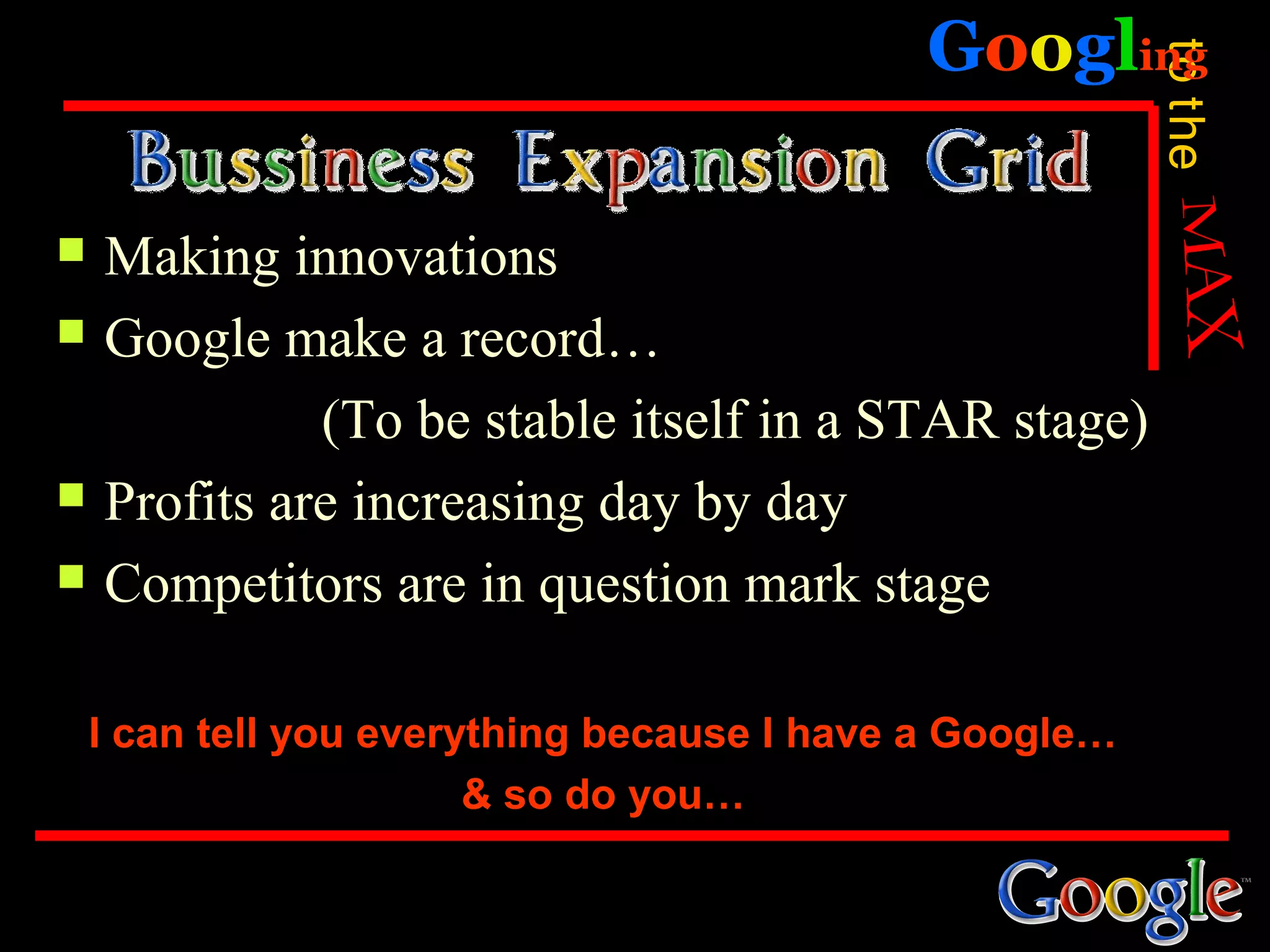 Googling




                                                         to the
   Making innovations
   Google make a record…
              (To be stable itself in a STAR stage)
   Profits are increasing day by day
   Competitors are in question mark stage

    I can tell you everything because I have a Google…
                        & so do you…
 
