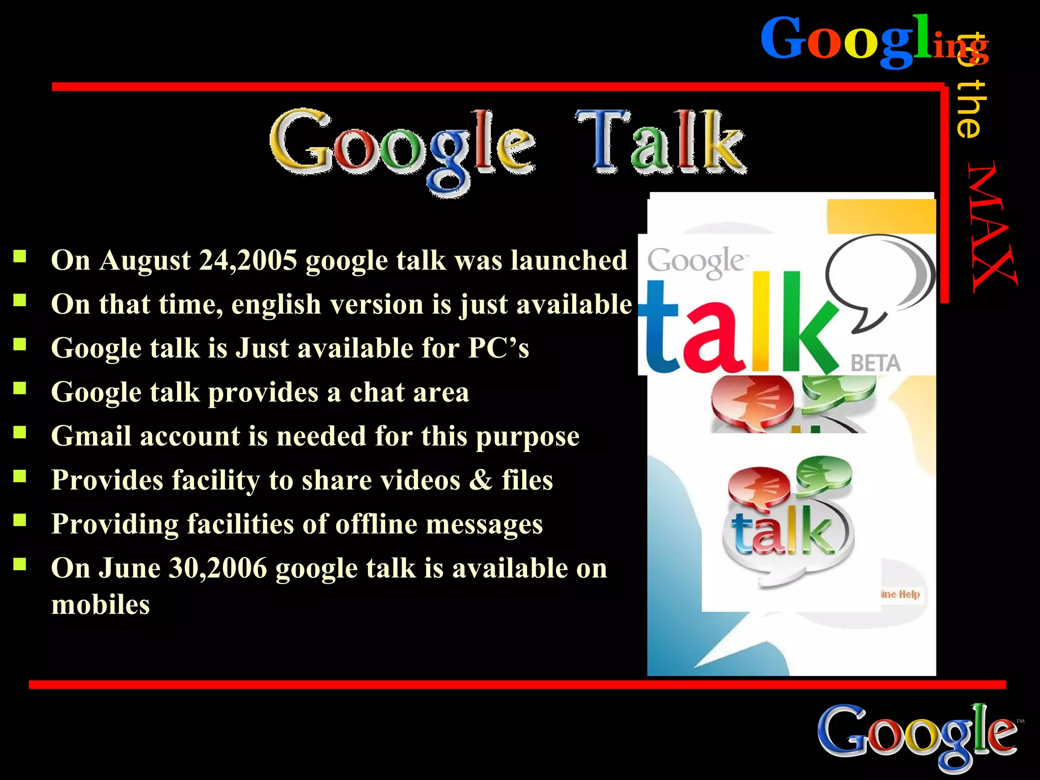 Googling




                                                            to the
   On August 24,2005 google talk was launched
   On that time, english version is just available
   Google talk is Just available for PC’s
   Google talk provides a chat area
   Gmail account is needed for this purpose
   Provides facility to share videos & files
   Providing facilities of offline messages
   On June 30,2006 google talk is available on
    mobiles
 