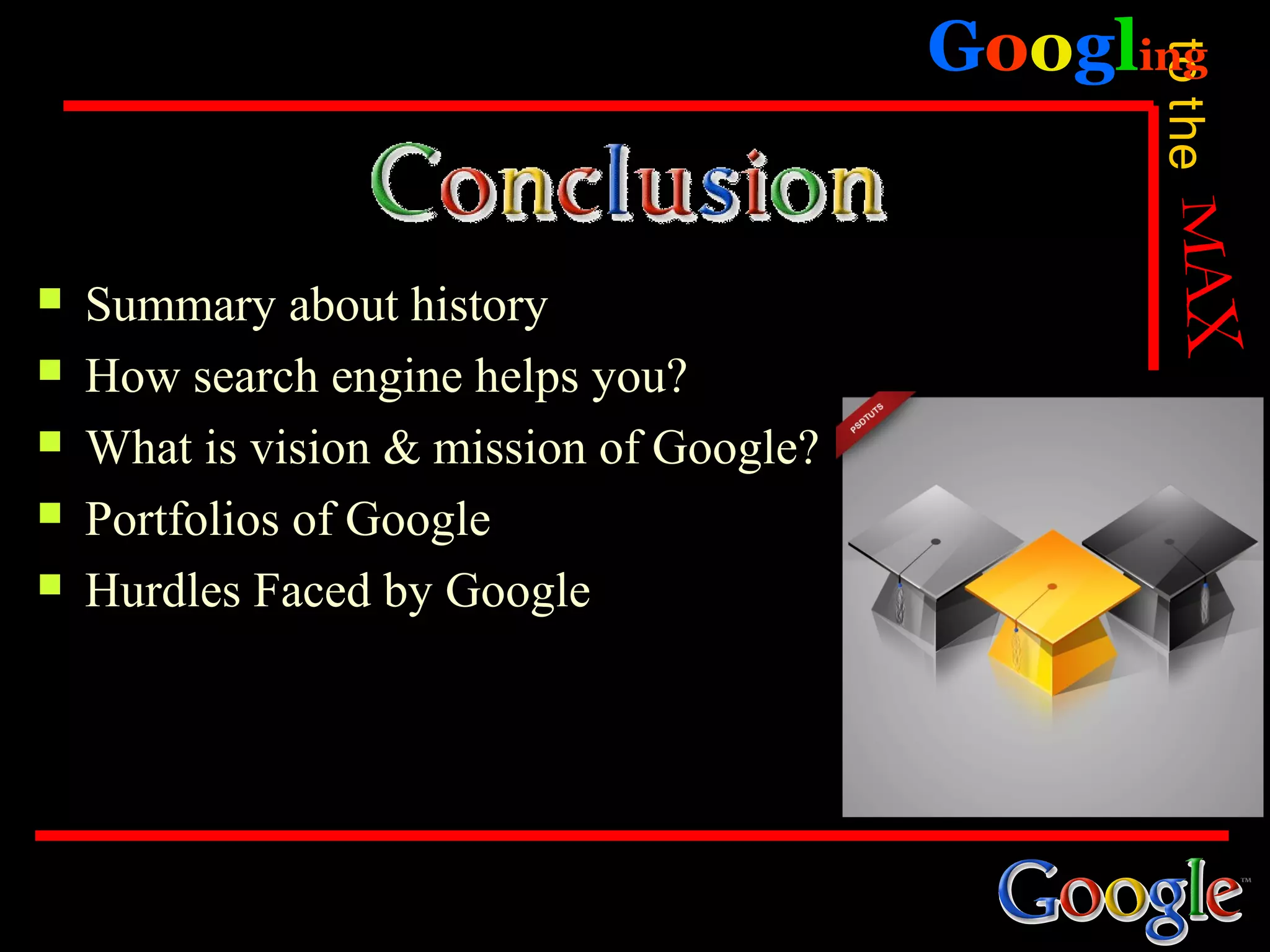 Googling




                                                to the
   Summary about history
   How search engine helps you?
   What is vision & mission of Google?
   Portfolios of Google
   Hurdles Faced by Google
 