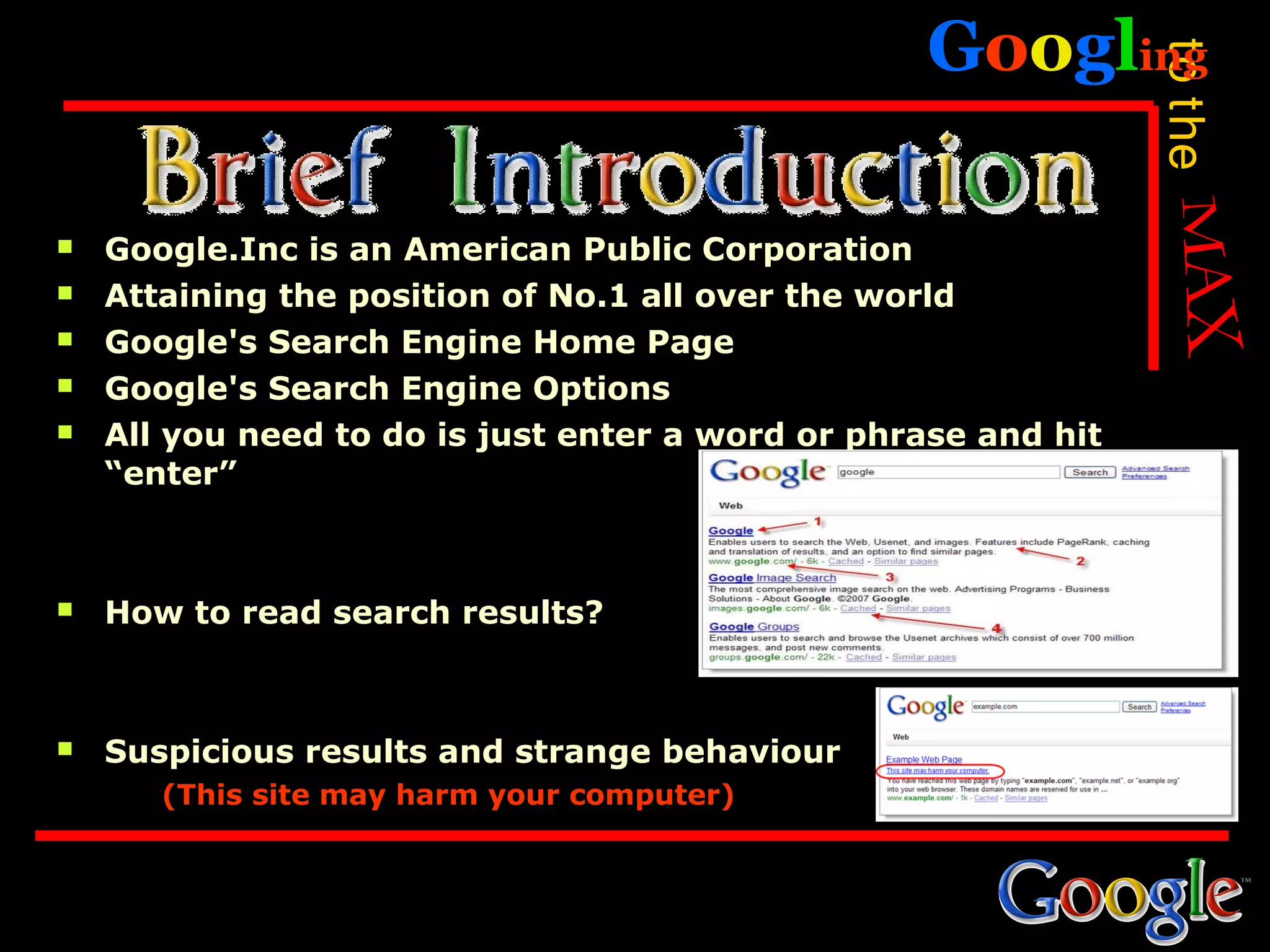 Googling




                                                                to the
   Google.Inc is an American Public Corporation
   Attaining the position of No.1 all over the world
   Google's Search Engine Home Page
   Google's Search Engine Options
   All you need to do is just enter a word or phrase and hit
    “enter”



   How to read search results?



   Suspicious results and strange behaviour
       (This site may harm your computer)
 