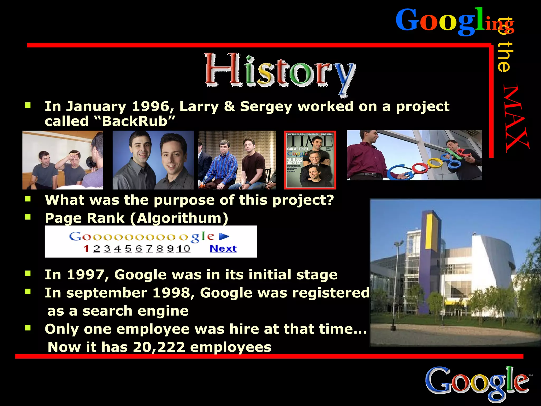 Googling




                                                          to the
   In January 1996, Larry & Sergey worked on a project
    called “BackRub”




   What was the purpose of this project?
   Page Rank (Algorithum)


   In 1997, Google was in its initial stage
   In september 1998, Google was registered
    as a search engine
   Only one employee was hire at that time…
    Now it has 20,222 employees
 