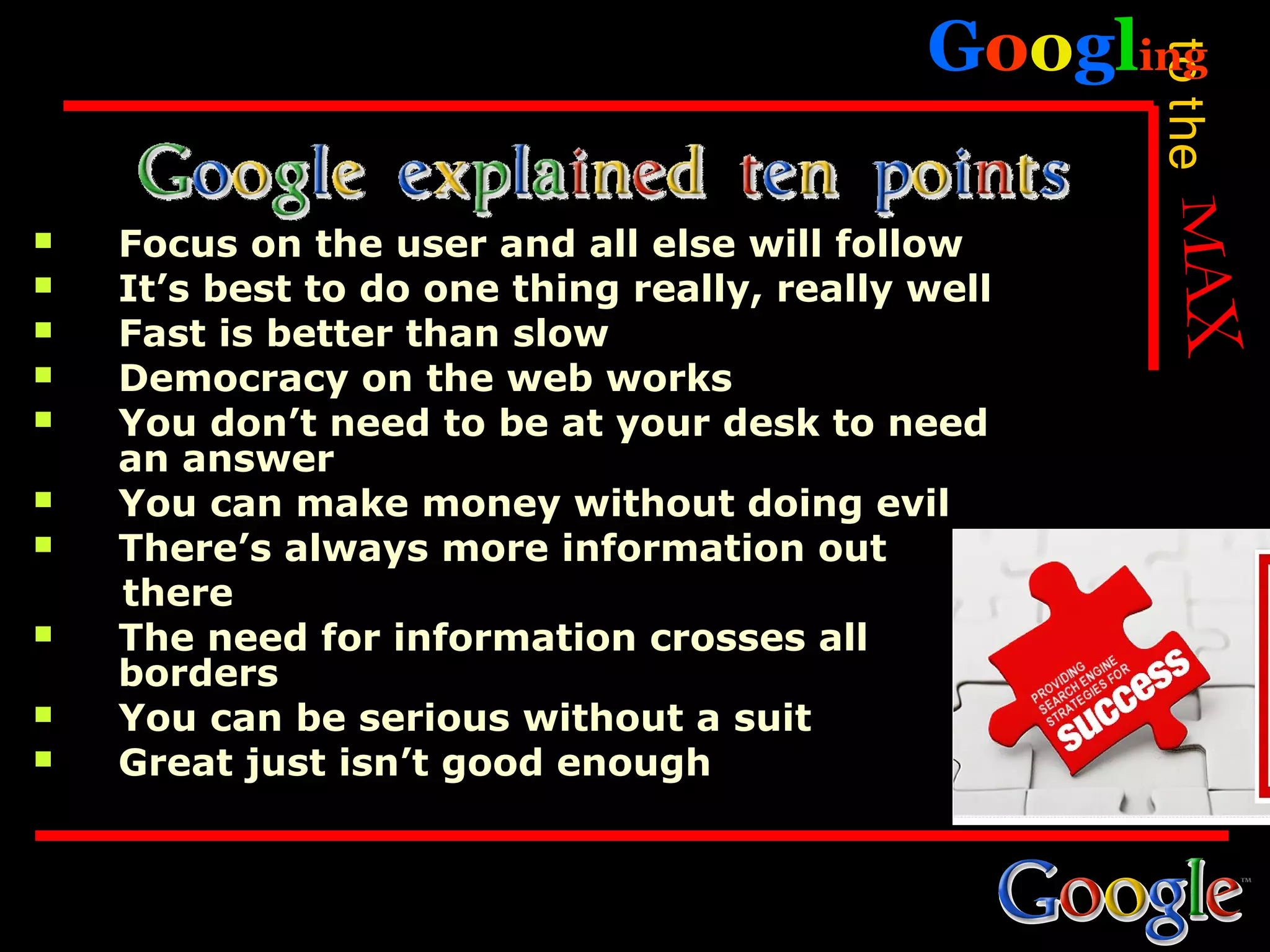 Googling




                                                    to the
   Focus on the user and all else will follow
   It’s best to do one thing really, really well
   Fast is better than slow
   Democracy on the web works
   You don’t need to be at your desk to need
    an answer
   You can make money without doing evil
   There’s always more information out
    there
   The need for information crosses all
    borders
   You can be serious without a suit
   Great just isn’t good enough
 