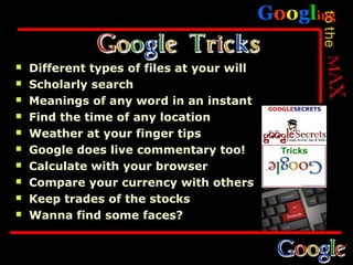 Googling




                                                  to the
   Different types of files at your will
   Scholarly search
   Meanings of any word in an instant
   Find the time of any location
   Weather at your finger tips
   Google does live commentary too!
   Calculate with your browser
   Compare your currency with others
   Keep trades of the stocks
   Wanna find some faces?
 