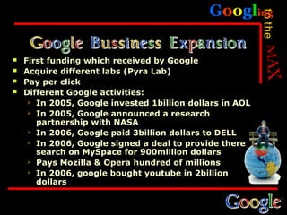Googling




                                                          to the
   First funding which received by Google
   Acquire different labs (Pyra Lab)
   Pay per click
   Different Google activities:
      In 2005, Google invested 1billion dollars in AOL

      In 2005, Google announced a research
       partnership with NASA
      In 2006, Google paid 3billion dollars to DELL

      In 2006, Google signed a deal to provide there
       search on MySpace for 900million dollars
      Pays Mozilla & Opera hundred of millions

      In 2006, google bought youtube in 2billion
       dollars
 
