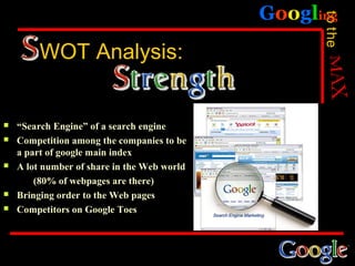 Googling




                                                   to the
         WOT Analysis:


   “Search Engine” of a search engine
   Competition among the companies to be
    a part of google main index
   A lot number of share in the Web world
        (80% of webpages are there)
   Bringing order to the Web pages
   Competitors on Google Toes
 