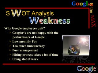 Googling




                                               to the
 S          OT Analysis

Why Google employees quit?
   Googler’s are not happy with the

    performance of Google
   Low monthly Pay

   Too much bureaucracy

   Poor management

   Hiring process takes a lot of time

   Doing alot of work
 