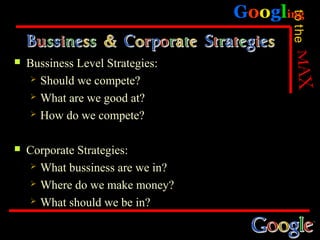 Googling




                                         to the
   Bussiness Level Strategies:
      Should we compete?

      What are we good at?

      How do we compete?



   Corporate Strategies:
      What bussiness are we in?

      Where do we make money?

      What should we be in?
 