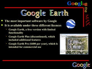 Googling




                                                           to the
   The most important software by Google
   It is available under three different licences
       Google Earth, a free version with limited
        functionality
       Google Earth Plus (discontinued), which
        included additional features
       Google Earth Pro ($400 per year), which is
        intended for commercial use
 