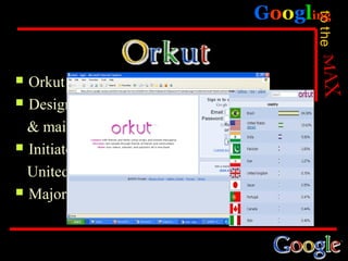 Googling




                                             to the
 Orkut was launched at Jan22,2004
 Designed to meet new friends

  & maintain existing
 Initiate target market was the

  United states
 Majority of its user are in Brazil
 