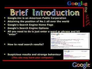 Googling




                                                                to the
   Google.Inc is an American Public Corporation
   Attaining the position of No.1 all over the world
   Google's Search Engine Home Page
   Google's Search Engine Options
   All you need to do is just enter a word or phrase and hit
    “enter”



   How to read search results?



   Suspicious results and strange behaviour
       (This site may harm your computer)
 