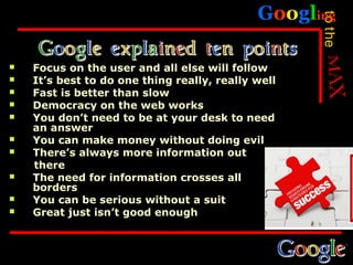 Googling




                                                    to the
   Focus on the user and all else will follow
   It’s best to do one thing really, really well
   Fast is better than slow
   Democracy on the web works
   You don’t need to be at your desk to need
    an answer
   You can make money without doing evil
   There’s always more information out
    there
   The need for information crosses all
    borders
   You can be serious without a suit
   Great just isn’t good enough
 