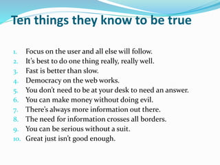 Ten things they know to be true
1. Focus on the user and all else will follow.
2. It’s best to do one thing really, really well.
3. Fast is better than slow.
4. Democracy on the web works.
5. You don’t need to be at your desk to need an answer.
6. You can make money without doing evil.
7. There’s always more information out there.
8. The need for information crosses all borders.
9. You can be serious without a suit.
10. Great just isn’t good enough.
 