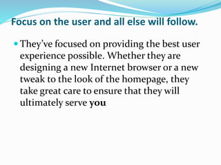 Focus on the user and all else will follow.
 They’ve focused on providing the best user
experience possible. Whether they are
designing a new Internet browser or a new
tweak to the look of the homepage, they
take great care to ensure that they will
ultimately serve you
 