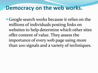 Democracy on the web works.
 Google search works because it relies on the
millions of individuals posting links on
websites to help determine which other sites
offer content of value. They assess the
importance of every web page using more
than 200 signals and a variety of techniques.
 