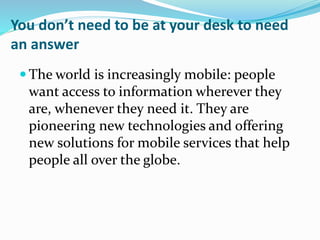 You don’t need to be at your desk to need
an answer
 The world is increasingly mobile: people
want access to information wherever they
are, whenever they need it. They are
pioneering new technologies and offering
new solutions for mobile services that help
people all over the globe.
 