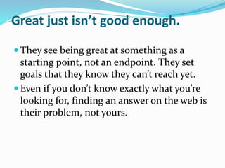 Great just isn’t good enough.
 They see being great at something as a
starting point, not an endpoint. They set
goals that they know they can’t reach yet.
 Even if you don’t know exactly what you’re
looking for, finding an answer on the web is
their problem, not yours.
 