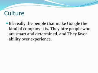 Culture
 It’s really the people that make Google the
kind of company it is. They hire people who
are smart and determined, and They favor
ability over experience.
 