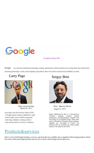 Founded: 04 Sep 1998
Google is an American multinational technology company specializing in Internet-related services and products that include online
advertising technologies, search, cloud computing, and software. Most of its profits are derived from AdWords, an online
Larry Page Sergey Brin
Born: Lawrence Page
March 26, 1973
Larry Page is the chief executive officer (CEO)
of Google's parent company, Alphabet Inc. under
which Google's assets would be reorganized.
Under Page, Alphabet is seeking to deliver
major advancements in a variety of industries.
Products&services
Born: · Moscow, Russia
August 21, 1973
Sergey Mikhaylovich Brin is a Russian-born
American computer scientist, internet
entrepreneur, and philanthropist. Together with
Larry Page, he co-founded Google. Today, Brin
serves as President of Google's parent company,
Alphabet Inc. According to Forbes List
February 2016, he is jointly one of three people
listed as 11th richest in the world.
Here is a list of all Google products, services, and tools that are available. See a snapshot of the Google products which
lists some of the top Google products and services it shows what Google knows about you.
 