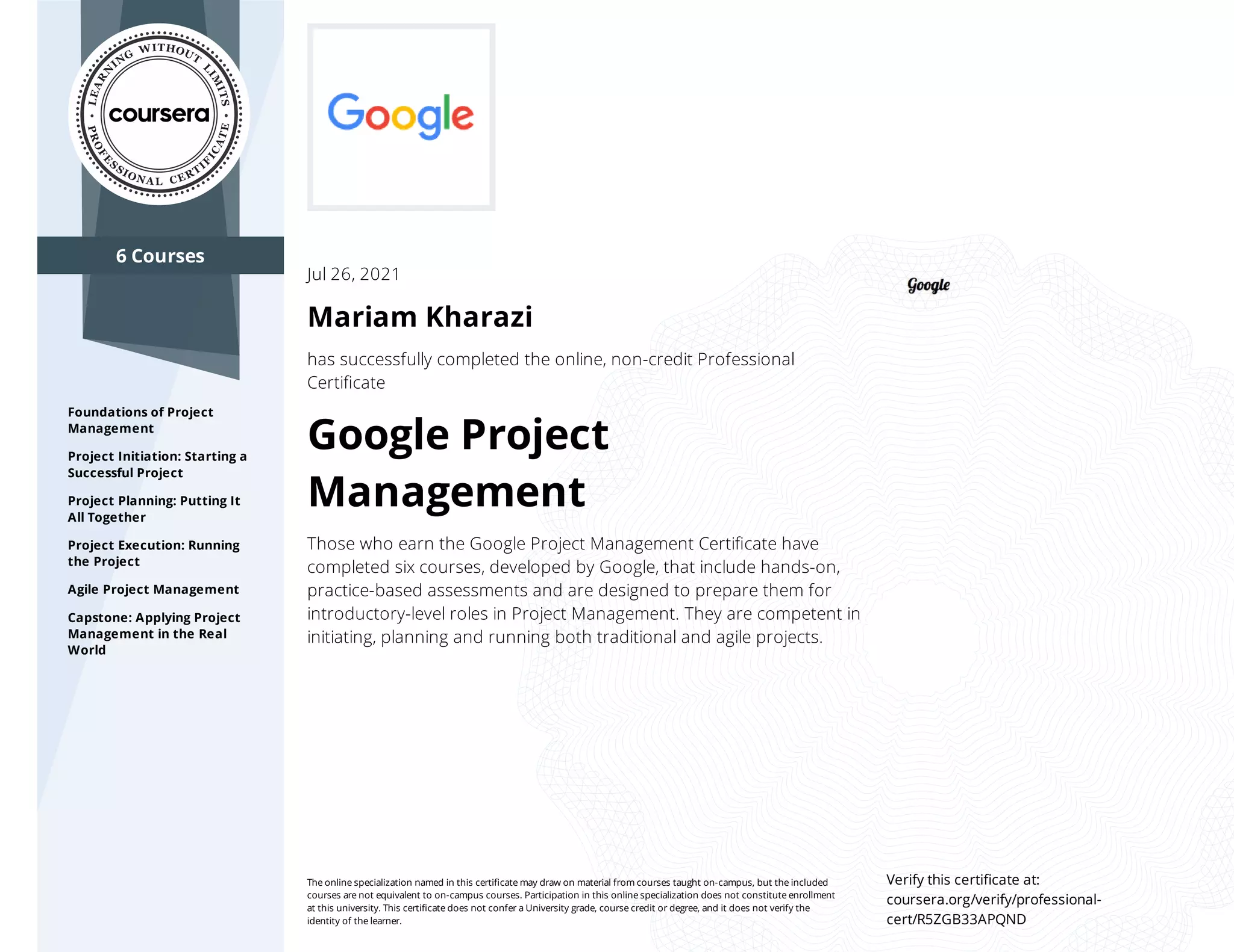6 Courses
Foundations of Project
Management
Project Initiation: Starting a
Successful Project
Project Planning: Putting It
All Together
Project Execution: Running
the Project
Agile Project Management
Capstone: Applying Project
Management in the Real
World
Jul 26, 2021
Mariam Kharazi
has successfully completed the online, non-credit Professional
Certiﬁcate
Google Project
Management
Those who earn the Google Project Management Certiﬁcate have
completed six courses, developed by Google, that include hands-on,
practice-based assessments and are designed to prepare them for
introductory-level roles in Project Management. They are competent in
initiating, planning and running both traditional and agile projects.
The online specialization named in this certiﬁcate may draw on material from courses taught on-campus, but the included
courses are not equivalent to on-campus courses. Participation in this online specialization does not constitute enrollment
at this university. This certiﬁcate does not confer a University grade, course credit or degree, and it does not verify the
identity of the learner.
Verify this certiﬁcate at:
coursera.org/verify/professional-
cert/R5ZGB33APQND
 