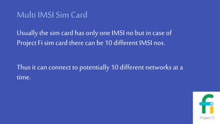 MultiIMSI Sim Card
Usually the sim card has onlyone IMSIno butin case of
Project Fi sim card there can be10 differentIMSI nos.
Thus it can connect to potentially 10 differentnetworks at a
time.
 
