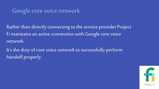 Googlecore voice network
Rather than directly connectingto the service providerProject
Fi maintains an active connectionwith Googlecore voice
network.
It’s the dutyof core voice network to successfully perform
handoffproperly.
 