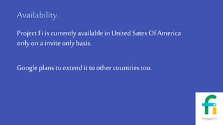 Availability.
Project Fi is currently available inUnited Sates Of America
onlyon a invite onlybasis.
Googleplans to extend itto other countries too.
 