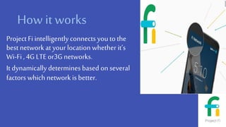 How it works
Project Fi intelligentlyconnects youto the
best network at your location whether it’s
Wi-Fi ,4G LTE or3Gnetworks.
It dynamicallydetermines based on several
factors which network is better.
 