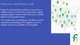 Network switching to wifi
Project Fi automatically switches its users from a
cellular tower to a free Wi-Fi system with a signal
strong enough to stream video andmusic, another
effort to savepeople money.
This could mean a smartphone willshift to aWi-Fi
network downloading at 10 megabits, even if a
cellular network is available at 30 megabits.
 