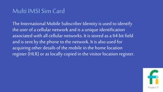 MultiIMSI Sim Card
The International Mobile Subscriber Identity is used to identify
the user of a cellular network and is a unique identification
associated with all cellular networks. It is stored as a 64 bit field
and is sent by the phone to the network. It is also used for
acquiring other details of the mobile in the home location
register (HLR) or as locally copied in the visitor location register.
 