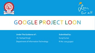 GOOGLE PROJECT LOON
UnderThe Guidance of : Submitted by:
Dr.Yashpal Singh Suraj Kumar
Department of InformationTechnology R.No: 1204313907
 
