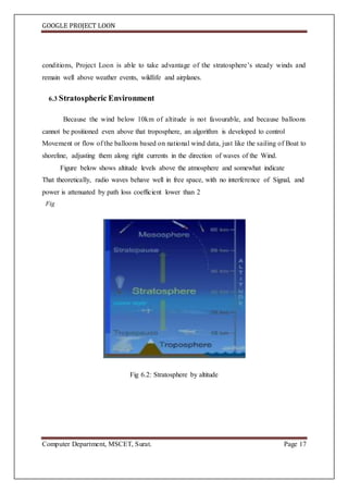 GOOGLE PROJECT LOON
Computer Department, MSCET, Surat. Page 17
conditions, Project Loon is able to take advantage of the stratosphere’s steady winds and
remain well above weather events, wildlife and airplanes.
6.3 Stratospheric Environment
Because the wind below 10km of altitude is not favourable, and because balloons
cannot be positioned even above that troposphere, an algorithm is developed to control
Movement or flow of the balloons based on national wind data, just like the sailing of Boat to
shoreline, adjusting them along right currents in the direction of waves of the Wind.
Figure below shows altitude levels above the atmosphere and somewhat indicate
That theoretically, radio waves behave well in free space, with no interference of Signal, and
power is attenuated by path loss coefficient lower than 2
Fig
Fig 6.2: Stratosphere by altitude
 