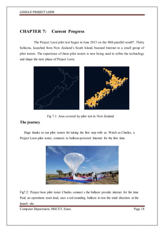 GOOGLE PROJECT LOON
Computer Department, MSCET, Surat. Page 18
CHAPTER 7: Current Progress
The Project Loon pilot test began in June 2013 on the 40th parallel south*. Thirty
balloons, launched from New Zealand’s South Island, beamed Internet to a small group of
pilot testers. The experience of these pilot testers is now being used to refine the technology
and shape the next phase of Project Loon.
Fig 7.1: Area covered by pilot test in New Zealand
The journey
Huge thanks to our pilot testers for taking the first step with us. Watch as Charles, a
Project Loon pilot tester, connects to balloon-powered Internet for the first time.
Fig7.2: Project loon pilot tester Charles connect s the balloon provide internet for fist time
Paul, an operations team lead, uses a red sounding balloon to test the wind direction at the
launch site.
 