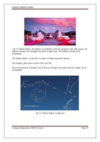 GOOGLE PROJECT LOON
Computer Department, MSCET, Surat. Page 19
Fig 7.3: Before launch, the balloons are unfurled on top of a protective tarp. This ensures the
delicate envelope isn’t damaged by gravel or spiky grass. The balloon ascends to the
stratosphere.
The Nimmo family was the first to connect to balloon-powered Internet.
Our youngest pilot tester was just a few yare old.
If you are interested in learning how to become a Project Loon pilot tester for a future set of
test launches
Fig 7.4: Path of balloon in pilot test
 