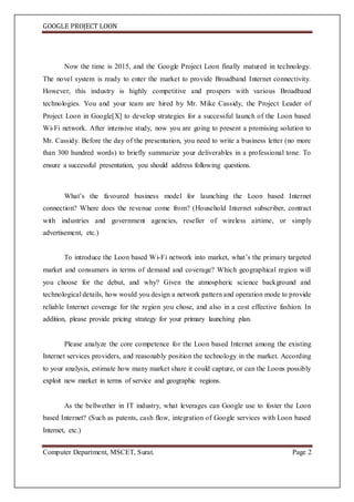 GOOGLE PROJECT LOON
Computer Department, MSCET, Surat. Page 2
Now the time is 2015, and the Google Project Loon finally matured in technology.
The novel system is ready to enter the market to provide Broadband Internet connectivity.
However, this industry is highly competitive and prospers with various Broadband
technologies. You and your team are hired by Mr. Mike Cassidy, the Project Leader of
Project Loon in Google[X] to develop strategies for a successful launch of the Loon based
Wi-Fi network. After intensive study, now you are going to present a promising solution to
Mr. Cassidy. Before the day of the presentation, you need to write a business letter (no more
than 300 hundred words) to briefly summarize your deliverables in a professional tone. To
ensure a successful presentation, you should address following questions.
What’s the favoured business model for launching the Loon based Internet
connection? Where does the revenue come from? (Household Internet subscriber, contract
with industries and government agencies, reseller of wireless airtime, or simply
advertisement, etc.)
To introduce the Loon based Wi-Fi network into market, what’s the primary targeted
market and consumers in terms of demand and coverage? Which geographical region will
you choose for the debut, and why? Given the atmospheric science background and
technological details, how would you design a network pattern and operation mode to provide
reliable Internet coverage for the region you chose, and also in a cost effective fashion. In
addition, please provide pricing strategy for your primary launching plan.
Please analyze the core competence for the Loon based Internet among the existing
Internet services providers, and reasonably position the technology in the market. According
to your analysis, estimate how many market share it could capture, or can the Loons possibly
exploit new market in terms of service and geographic regions.
As the bellwether in IT industry, what leverages can Google use to foster the Loon
based Internet? (Such as patents, cash flow, integration of Google services with Loon based
Internet, etc.)
 