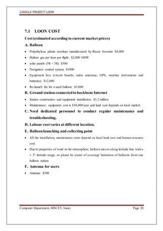 GOOGLE PROJECT LOON
Computer Department, MSCET, Surat. Page 20
7.1 LOON COST
Cost(estimated according to current market prices)
A. Balloon
 Polyethylene plastic envelops manufactured by Raven Aerostat: $4,000
 Helium gas per loon per flight: $2,000 100W
 solar panels (5ft × 5ft): $500
 Navigation control system: $1000
 Equipment box (circuit boards, radio antennae, GPS, weather instruments and
batteries): $12,000
 Re-launch fee for a used balloon: $3,000
B. Ground station connectedto backbone Internet
 Station construction and equipment installation: $1.2 million
 Maintenance: equipment cost is $30,000/year and land cost depends on local market.
C. Need dedicated personnel to conduct regular maintenance and
troubleshooting.
D. Labour costvaries at different location.
E. Balloonlaunching and collecting point
 All the installation, maintenance costs depend on local land cost and human resource
cost.
 Due to properties of wind in the stratosphere, balloon moves along latitude line with a
± 5o latitude range, so please be aware of coverage limitation of balloons from one
balloon station.
F. Antenna for users
 Antenna: $500
 