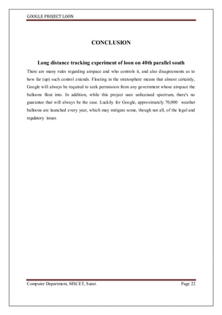 GOOGLE PROJECT LOON
Computer Department, MSCET, Surat. Page 22
CONCLUSION
Long distance tracking experiment of loon on 40th parallel south
There are many rules regarding airspace and who controls it, and also disagreements as to
how far (up) such control extends. Floating in the stratosphere means that almost certainly,
Google will always be required to seek permission from any government whose airspace the
balloons float into. In addition, while this project uses unlicensed spectrum, there's no
guarantee that will always be the case. Luckily for Google, approximately 70,000 weather
balloons are launched every year, which may mitigate some, though not all, of the legal and
regulatory issues
 